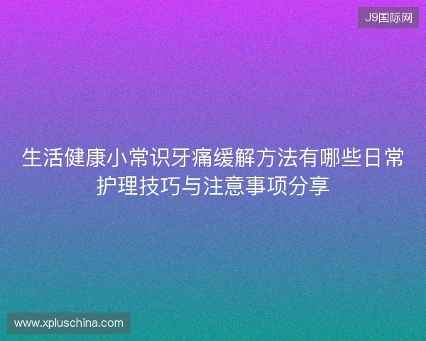 生活健康小常识牙痛缓解方法有哪些日常护理技巧与注意事项分享
